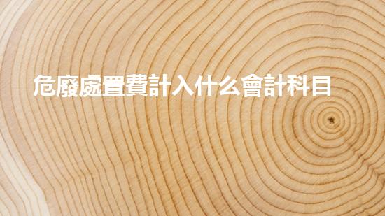 危廢處置費計入什么會計科目里解析危險廢棄物處理方法的創(chuàng)新策略