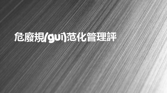 危廢規(guī)范化管理評估生態(tài)保護的新路向：環(huán)境衛(wèi)生與資源再生的全新策略！