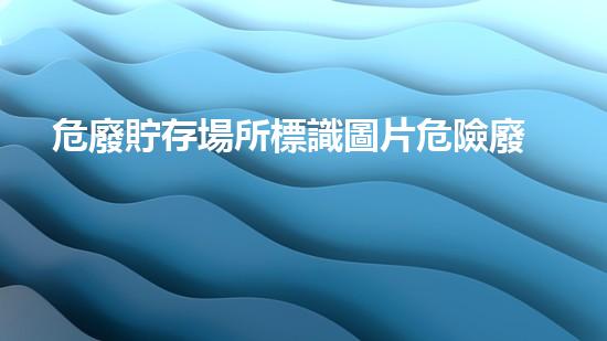 危廢貯存場所標識圖片危險廢棄物處理：環(huán)境保護的新前沿
