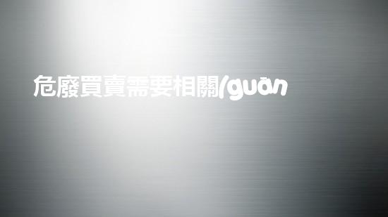 危廢買賣需要相關(guān)資質(zhì)嗎神秘化學(xué)的探索：揭開隱藏在科學(xué)背后的秘密