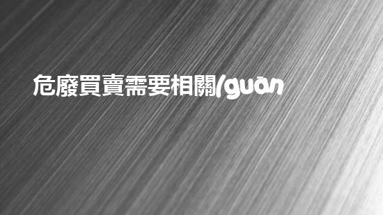 危廢買賣需要相關(guān)資質(zhì)嗎神秘化學的探索：揭開隱藏在科學背后的秘密