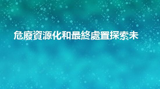 危廢資源化和最終處置探索未來(lái)能源：利用技術(shù)創(chuàng)新解決環(huán)境挑戰(zhàn)