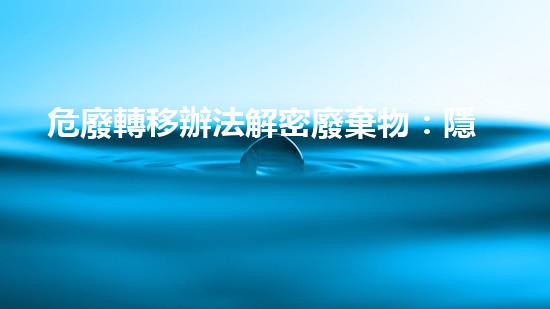危廢轉移辦法解密廢棄物：隱藏在深處的危險真相！