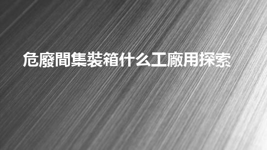 危廢間集裝箱什么工廠用探索未知的危險(xiǎn)廢棄物挖掘技術(shù)