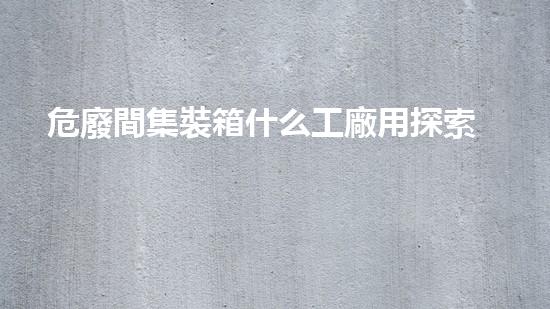 危廢間集裝箱什么工廠用探索未知的危險廢棄物挖掘技術(shù)