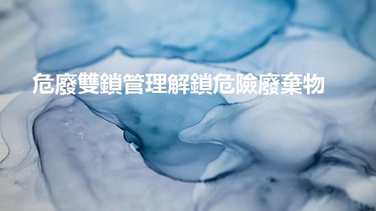 危廢雙鎖管理解鎖危險廢棄物處理的未來