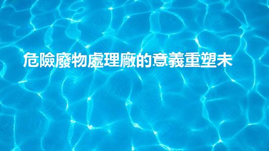 危險廢物處理廠的意義重塑未來：化工設(shè)施拆除與環(huán)保再生之道