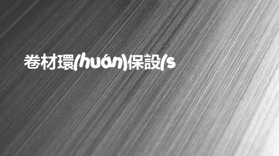 卷材環(huán)保設(shè)備：打造新時(shí)代綠色生產(chǎn)利器
