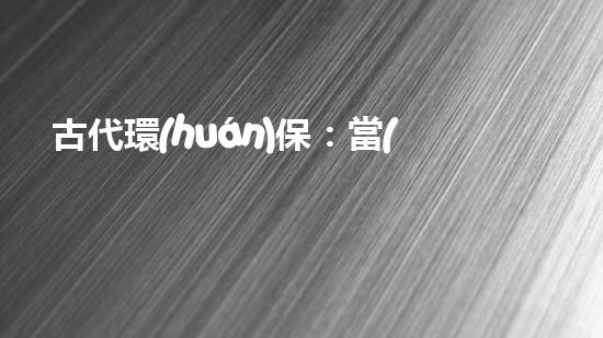 古代環(huán)保：當(dāng)時(shí)的永續(xù)發(fā)展思想及其現(xiàn)實(shí)意義