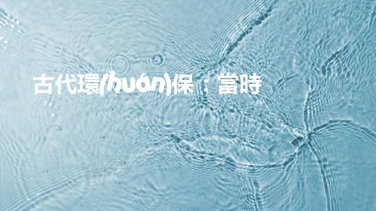 古代環(huán)保：當時的永續(xù)發(fā)展思想及其現(xiàn)實意義
