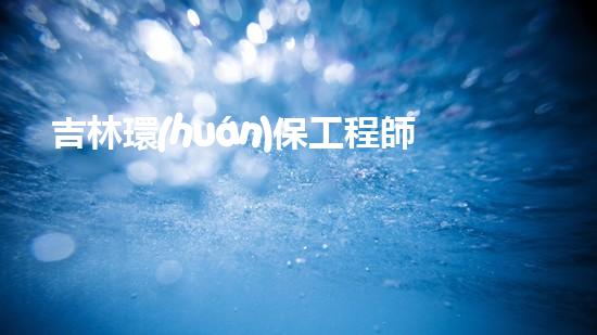 吉林環(huán)保工程師證書領(lǐng)取流程及條件解析