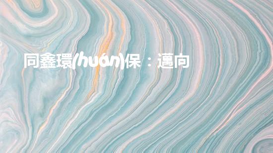 同鑫環(huán)保：邁向綠色未來的領(lǐng)航者