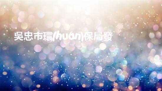吳忠市環(huán)保局發(fā)布2021年環(huán)保工作報(bào)告