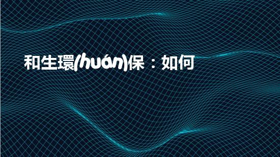 和生環(huán)保：如何實現(xiàn)綠水青山就是金山銀山？