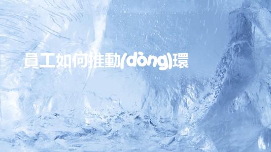 員工如何推動(dòng)環(huán)保工作：策略與實(shí)踐