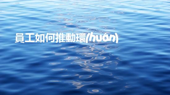 員工如何推動環(huán)保工作：策略與實踐