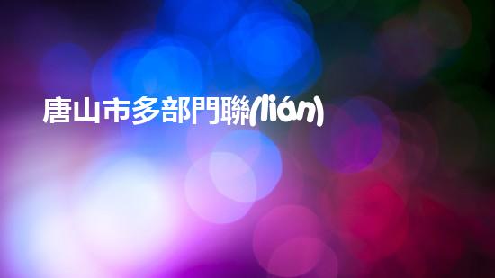 唐山市多部門聯(lián)合開展環(huán)保檢查，嚴(yán)厲打擊違規(guī)行為