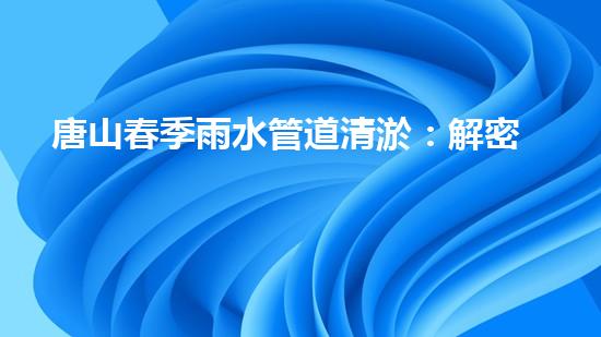 唐山春季雨水管道清淤：解密城市下水道的秘密！