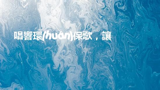 唱響環(huán)保歌，讓地球更美妙