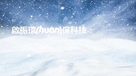 啟振環(huán)?？萍迹簞?chuàng)新技術(shù)助力綠色發(fā)展