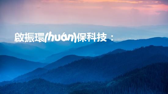 啟振環(huán)?？萍迹簞?chuàng)新技術助力綠色發(fā)展