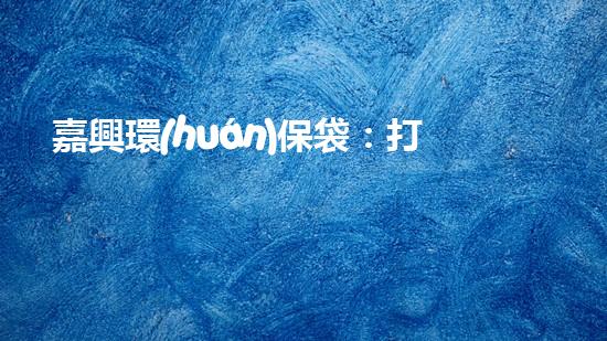 嘉興環(huán)保袋：打造綠色生活新時(shí)尚