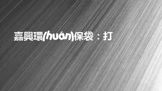 嘉興環(huán)保袋：打造綠色生活新時尚