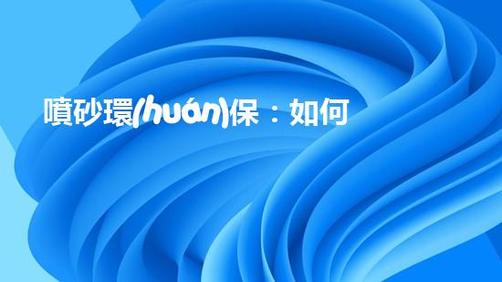 噴砂環(huán)保：如何減少環(huán)境污染并提高生產(chǎn)效率？