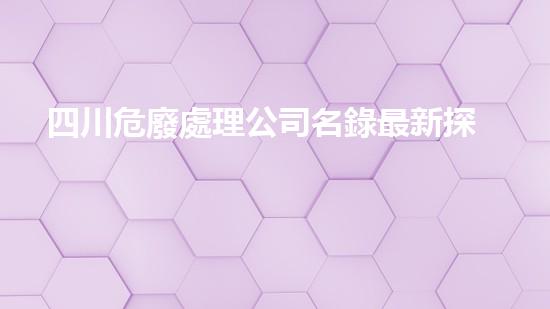 四川危廢處理公司名錄最新探索未知的深海世界