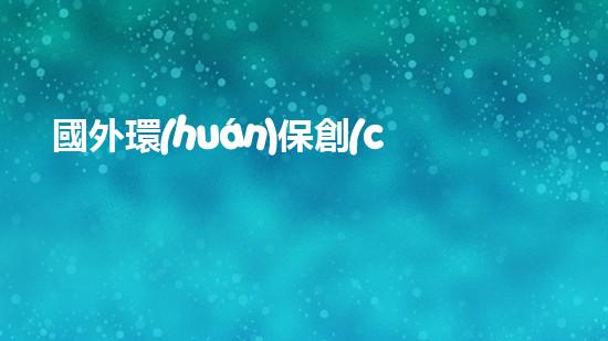 國外環(huán)保創(chuàng)業(yè)項目盤點(diǎn)：與地球同行的創(chuàng)新與挑戰(zhàn)