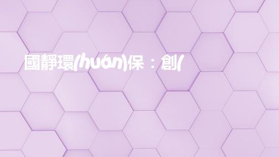 國靜環(huán)保：創(chuàng)新技術(shù)助力未來清潔能源發(fā)展