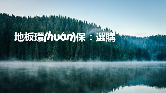地板環(huán)保：選購(gòu)指南及常見(jiàn)誤區(qū)