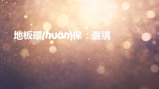 地板環(huán)保：選購指南及常見誤區(qū)