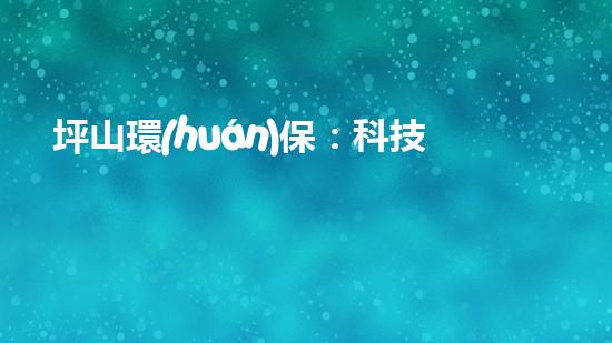 坪山環(huán)保：科技驅(qū)動(dòng)環(huán)境保護(hù)新進(jìn)展