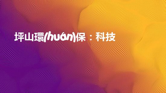 坪山環(huán)保：科技驅(qū)動環(huán)境保護(hù)新進(jìn)展
