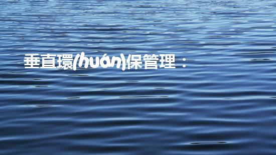 垂直環(huán)保管理：實現(xiàn)可持續(xù)發(fā)展與生態(tài)文明