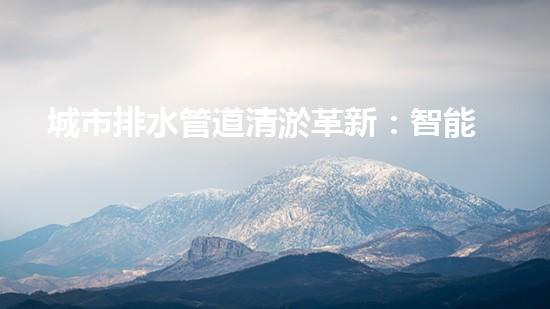 城市排水管道清淤革新：智能設備的未來！