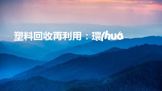塑料回收再利用：環(huán)保與經濟雙豐收