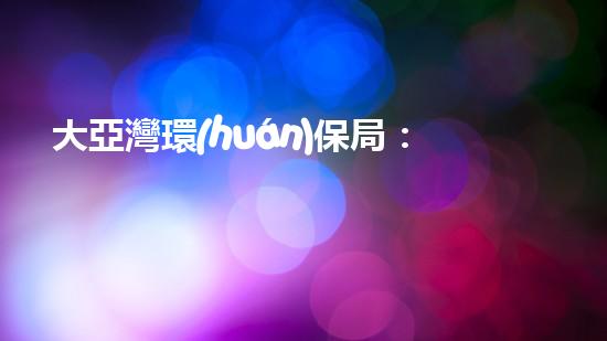 大亞灣環(huán)保局：加強(qiáng)環(huán)境監(jiān)管，共建美麗灣區(qū)