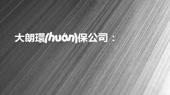大朗環(huán)保公司：環(huán)境保護(hù)與可持續(xù)發(fā)展的領(lǐng)導(dǎo)者
