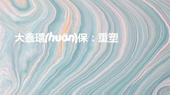 大鑫環(huán)保：重塑綠色未來
