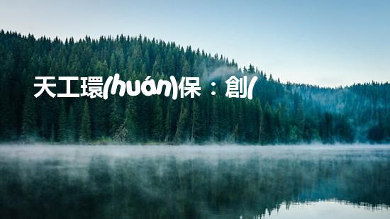 天工環(huán)保：創(chuàng)新科技打造綠色未來(lái)