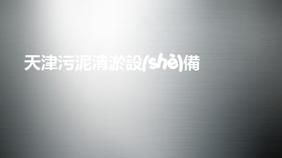 天津污泥清淤設(shè)備價(jià)格暴漲！為何一夜之間價(jià)值翻倍？