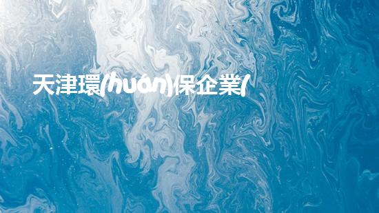 天津環(huán)保企業(yè)全集大揭秘：探索天津企業(yè)生態(tài)共建之路