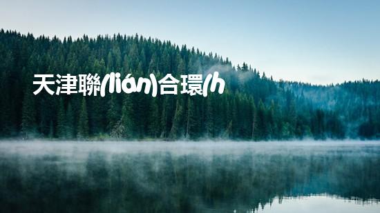 天津聯(lián)合環(huán)保公司：為綠色家園助力