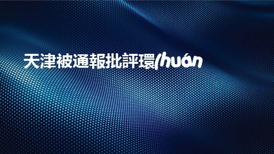 天津被通報批評環(huán)保問題