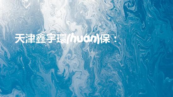 天津鑫宇環(huán)保：構(gòu)建綠色未來的守護者