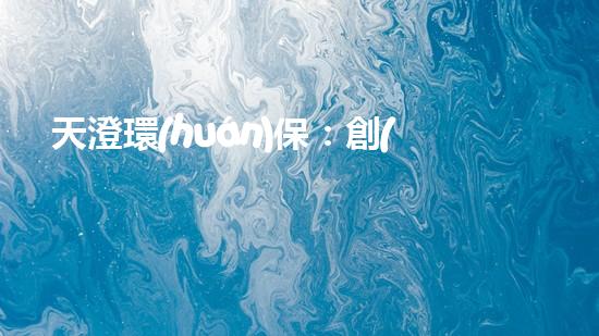 天澄環(huán)保：創(chuàng)新技術(shù)助力綠色發(fā)展