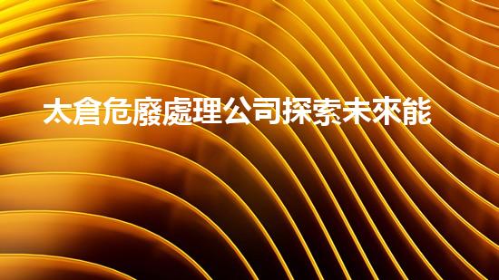 太倉危廢處理公司探索未來能源：革命性技術(shù)揭秘