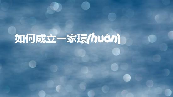 如何成立一家環(huán)保公司